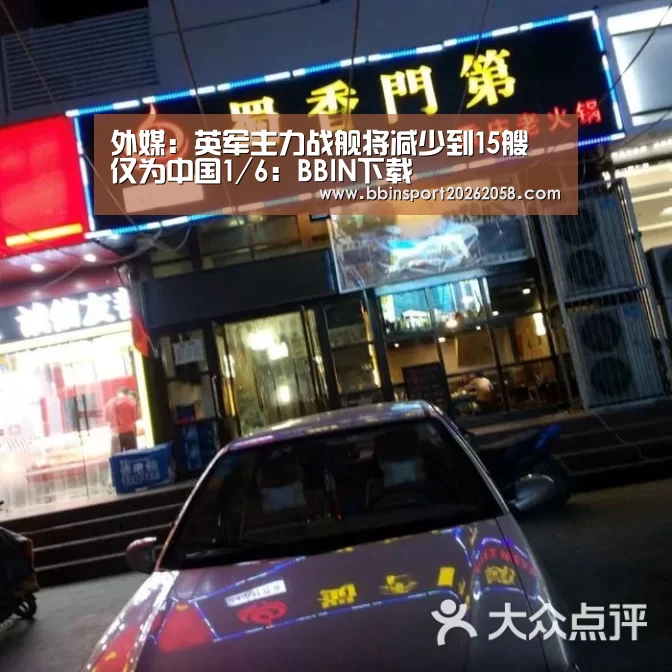外媒:英军主力战舰将减少到15艘 仅为中国1/6:BBIN下载(图4) BBIN下载
